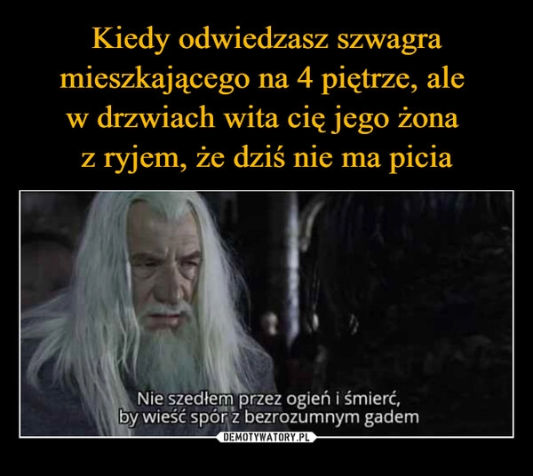 
    Kiedy odwiedzasz szwagra mieszkającego na 4 piętrze, ale 
w drzwiach wita cię jego żona 
z ryjem, że dziś nie ma picia