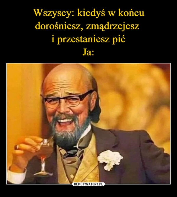 
    Wszyscy: kiedyś w końcu dorośniesz, zmądrzejesz 
i przestaniesz pić
Ja: