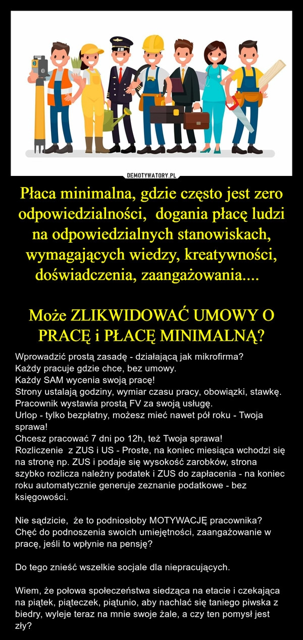 
    Płaca minimalna, gdzie często jest zero odpowiedzialności,  dogania płacę ludzi na odpowiedzialnych stanowiskach, wymagających wiedzy, kreatywności, doświadczenia, zaangażowania....  

Może ZLIKWIDOWAĆ UMOWY O PRACĘ i PŁACĘ MINIMALNĄ?