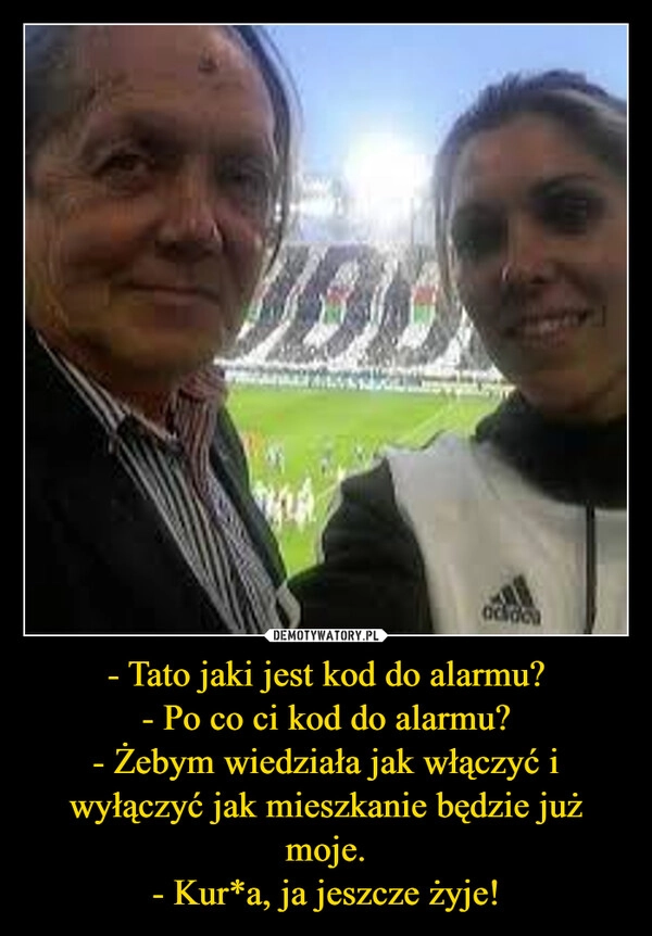 
    - Tato jaki jest kod do alarmu?
- Po co ci kod do alarmu?
- Żebym wiedziała jak włączyć i wyłączyć jak mieszkanie będzie już moje.
- Kur*a, ja jeszcze żyje!