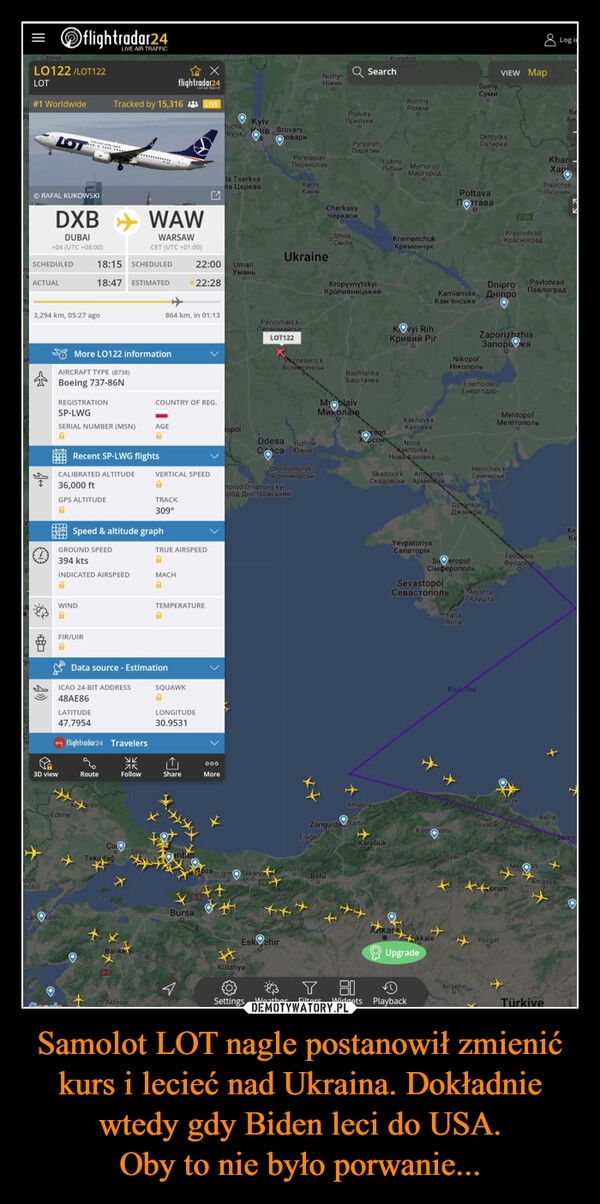 
    Samolot LOT nagle postanowił zmienić kurs i lecieć nad Ukraina. Dokładnie wtedy gdy Biden leci do USA.
Oby to nie było porwanie...