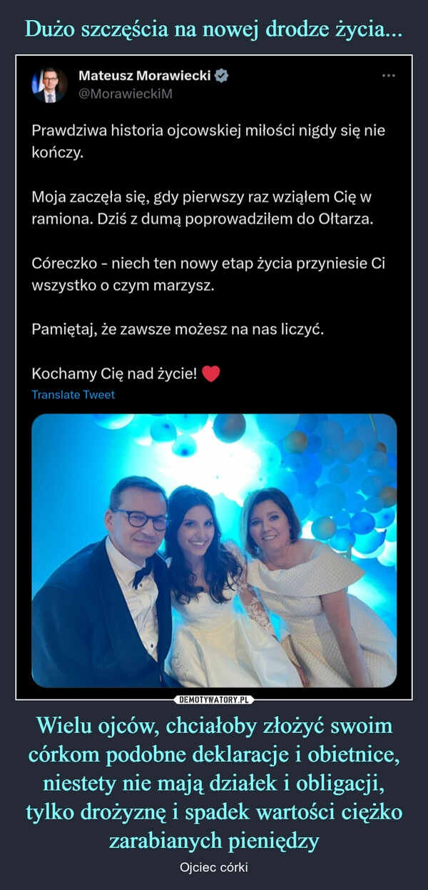 
    Dużo szczęścia na nowej drodze życia... Wielu ojców, chciałoby złożyć swoim córkom podobne deklaracje i obietnice, niestety nie mają działek i obligacji, tylko drożyznę i spadek wartości ciężko zarabianych pieniędzy