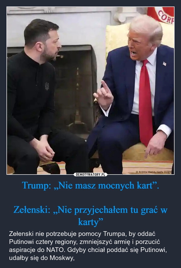 
    Trump: „Nie masz mocnych kart”.

Zełenski: „Nie przyjechałem tu grać w karty”