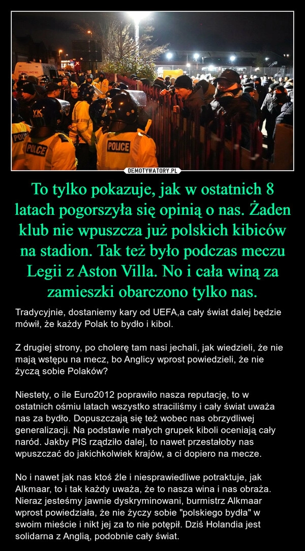 
    To tylko pokazuje, jak w ostatnich 8 latach pogorszyła się opinią o nas. Żaden klub nie wpuszcza już polskich kibiców na stadion. Tak też było podczas meczu Legii z Aston Villa. No i cała winą za zamieszki obarczono tylko nas.