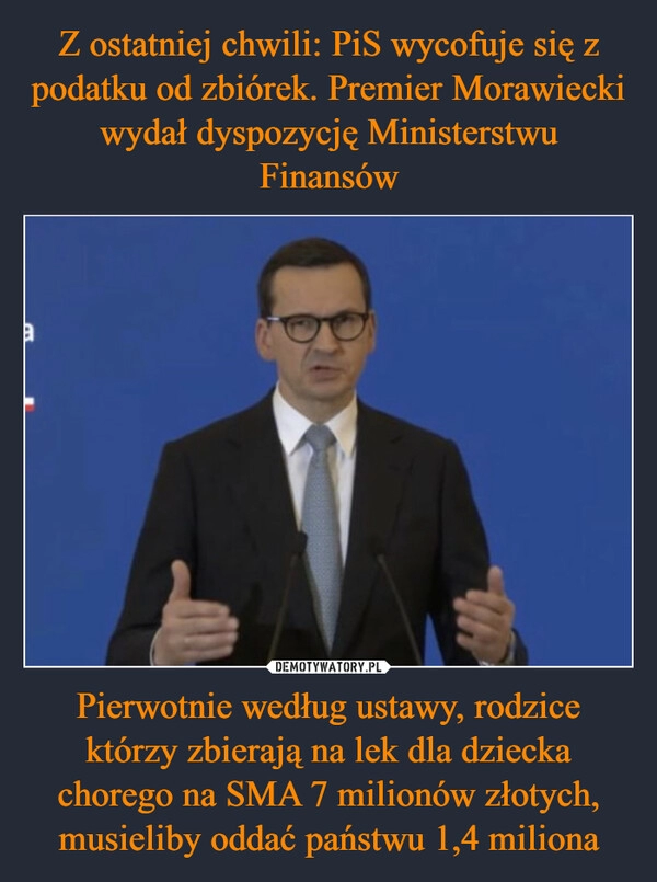 
    Z ostatniej chwili: PiS wycofuje się z podatku od zbiórek. Premier Morawiecki wydał dyspozycję Ministerstwu Finansów Pierwotnie według ustawy, rodzice którzy zbierają na lek dla dziecka chorego na SMA 7 milionów złotych, musieliby oddać państwu 1,4 miliona