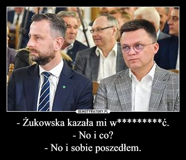 
    - Żukowska kazała mi w*********ć.
- No i co?
- No i sobie poszedłem.