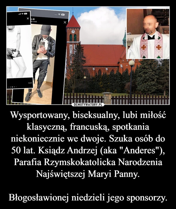 
    Wysportowany, biseksualny, lubi miłość klasyczną, francuską, spotkania niekoniecznie we dwoje. Szuka osób do 50 lat. Ksiądz Andrzej (aka "Anderes"), Parafia Rzymskokatolicka Narodzenia Najświętszej Maryi Panny.

Błogosławionej niedzieli jego sponsorzy.