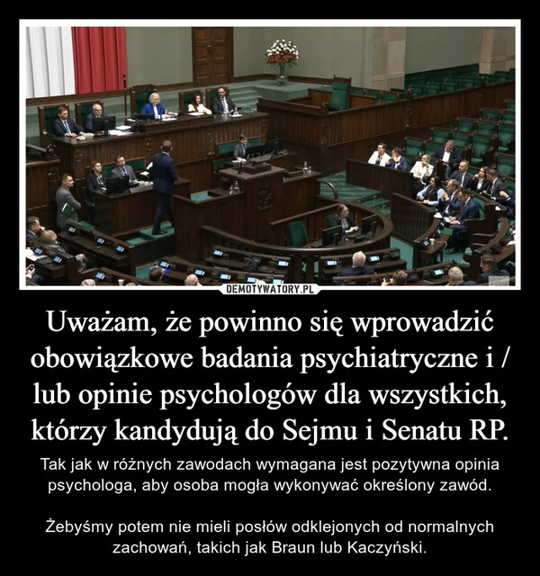 
    Uważam, że powinno się wprowadzić obowiązkowe badania psychiatryczne i / lub opinie psychologów dla wszystkich,
którzy kandydują do Sejmu i Senatu RP.