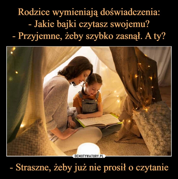 
    Rodzice wymieniają doświadczenia:
- Jakie bajki czytasz swojemu?
- Przyjemne, żeby szybko zasnął. A ty? - Straszne, żeby już nie prosił o czytanie