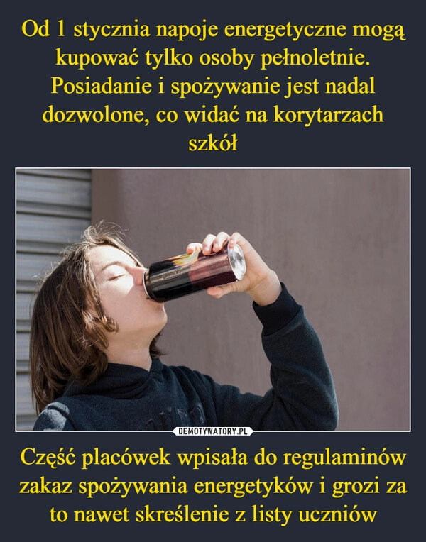 
    Od 1 stycznia napoje energetyczne mogą kupować tylko osoby pełnoletnie. Posiadanie i spożywanie jest nadal dozwolone, co widać na korytarzach szkół Część placówek wpisała do regulaminów zakaz spożywania energetyków i grozi za to nawet skreślenie z listy uczniów