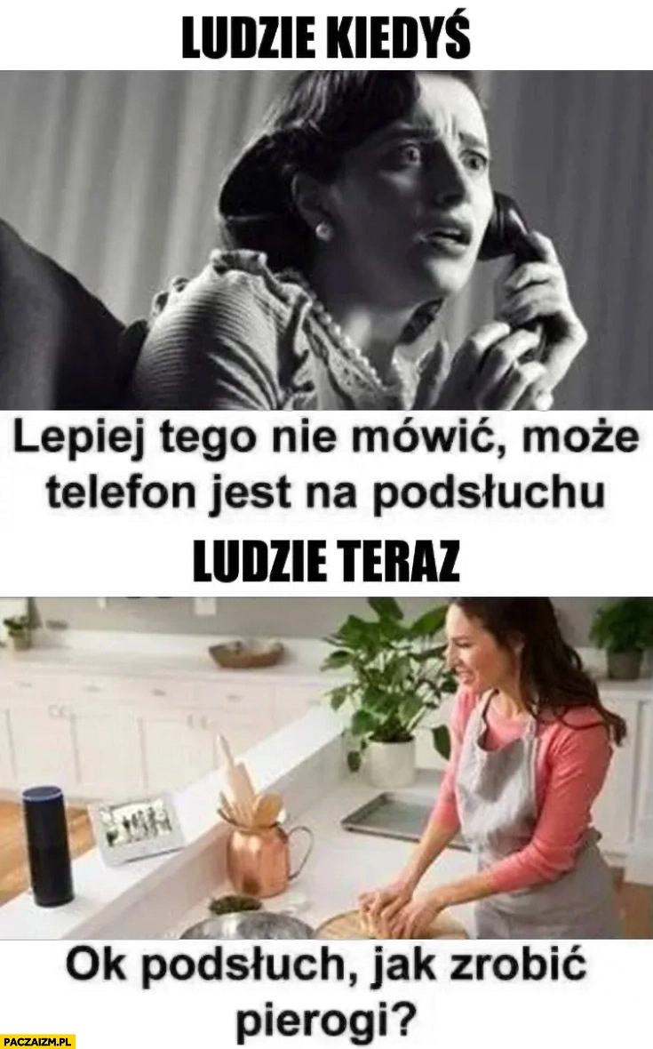 
    Ludzie kiedyś: lepiej tego nie mówić może telefon jest na podsłuchu vs ludzie teraz: ok podsłuch jak zrobić pierogi