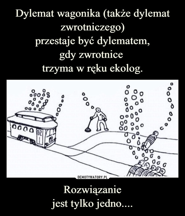 
    Dylemat wagonika (także dylemat zwrotniczego)
przestaje być dylematem,
gdy zwrotnice 
trzyma w ręku ekolog. Rozwiązanie
jest tylko jedno....