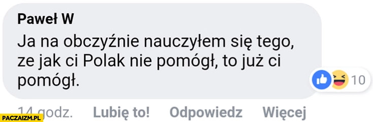 
    Ja na obczyźnie nauczyłem się tego, że jak Ci Polak nie pomógł to już Ci pomógł komentarz na facebooku