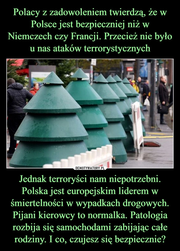 
    Polacy z zadowoleniem twierdzą, że w Polsce jest bezpieczniej niż w Niemczech czy Francji. Przecież nie było u nas ataków terrorystycznych Jednak terroryści nam niepotrzebni. Polska jest europejskim liderem w śmiertelności w wypadkach drogowych. Pijani kierowcy to normalka. Patologia rozbija się samochodami zabijając całe rodziny. I co, czujesz się bezpiecznie?