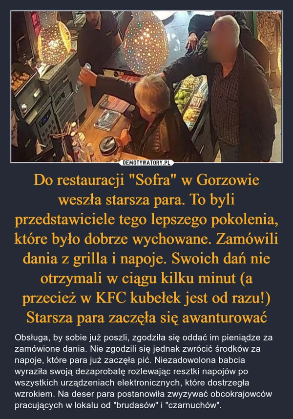 
    Do restauracji "Sofra" w Gorzowie weszła starsza para. To byli przedstawiciele tego lepszego pokolenia, które było dobrze wychowane. Zamówili dania z grilla i napoje. Swoich dań nie otrzymali w ciągu kilku minut (a przecież w KFC kubełek jest od razu!) Starsza para zaczęła się awanturować