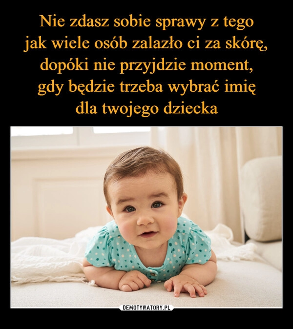 
    Nie zdasz sobie sprawy z tego
jak wiele osób zalazło ci za skórę, dopóki nie przyjdzie moment,
gdy będzie trzeba wybrać imię
dla twojego dziecka