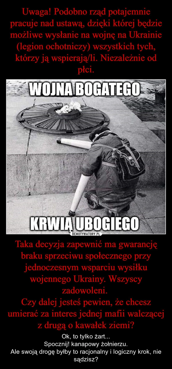 
    Uwaga! Podobno rząd potajemnie pracuje nad ustawą, dzięki której będzie możliwe wysłanie na wojnę na Ukrainie (legion ochotniczy) wszystkich tych, którzy ją wspierają/li. Niezależnie od płci. Taka decyzja zapewnić ma gwarancję braku sprzeciwu społecznego przy jednoczesnym wsparciu wysiłku wojennego Ukrainy. Wszyscy zadowoleni. 
Czy dalej jesteś pewien, że chcesz umierać za interes jednej mafii walczącej z drugą o kawałek ziemi?