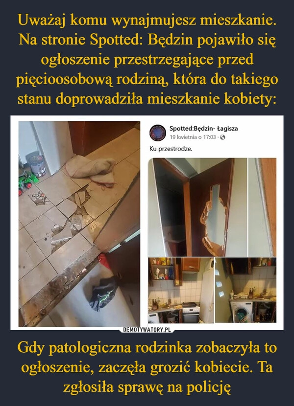 
    Uważaj komu wynajmujesz mieszkanie. Na stronie Spotted: Będzin pojawiło się ogłoszenie przestrzegające przed pięcioosobową rodziną, która do takiego stanu doprowadziła mieszkanie kobiety: Gdy patologiczna rodzinka zobaczyła to ogłoszenie, zaczęła grozić kobiecie. Ta zgłosiła sprawę na policję