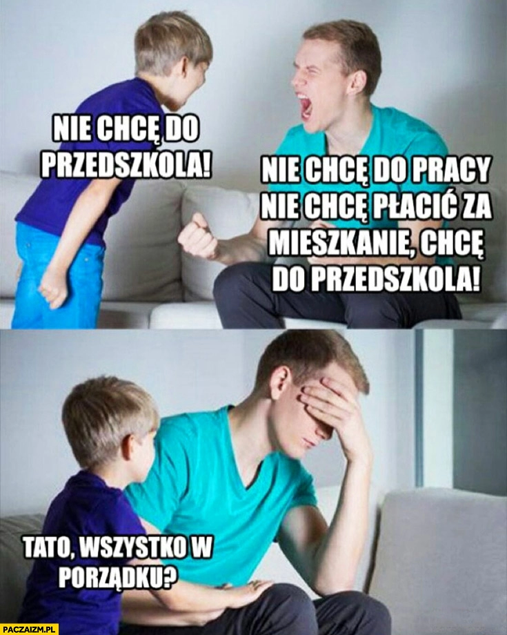 
    Syn: tata nie chcę do przedszkola, nie chcę do pracy, płacić za mieszkanie, chcę do przedszkola, tato wszystko w porządku?