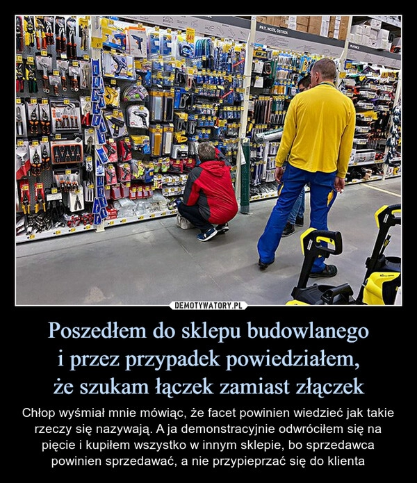 
    Poszedłem do sklepu budowlanego
i przez przypadek powiedziałem,
że szukam łączek zamiast złączek