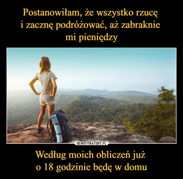 
    
Postanowiłam, że wszystko rzucę
i zacznę podróżować, aż zabraknie
mi pieniędzy Według moich obliczeń już
o 18 godzinie będę w domu 