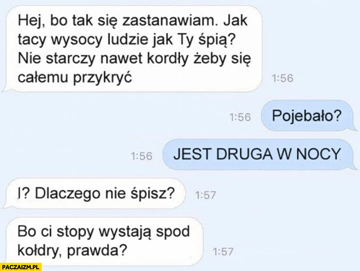 
    Jak wysocy ludzie śpią, nie starczy nawet kołdry żeby się całemu przykryć? Jest druga w nocy, czemu nie śpisz, bo stopy Ci wystają spod kołdry?