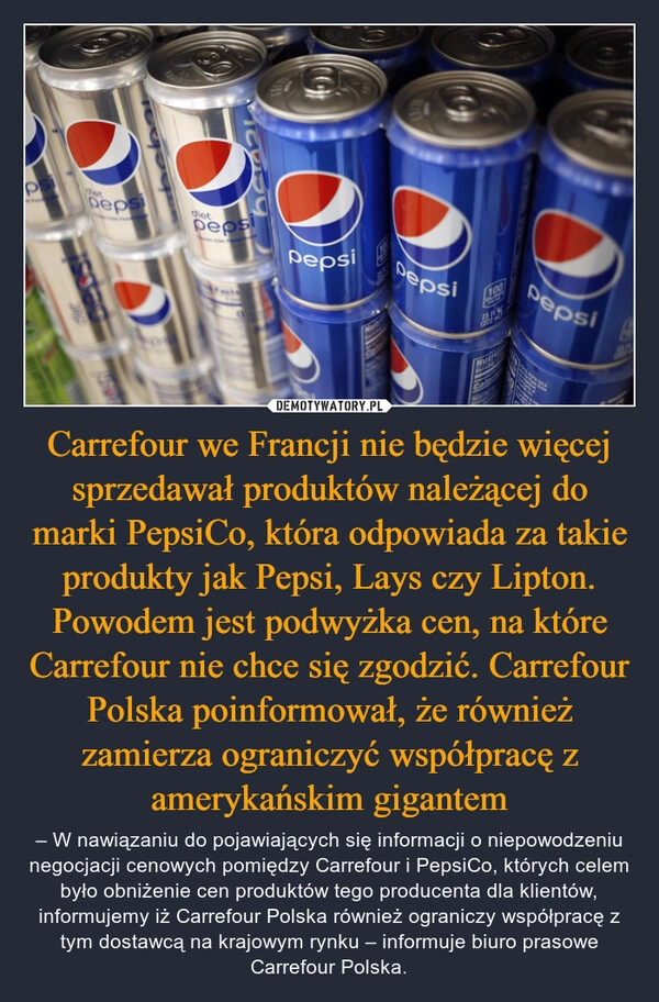 
    Carrefour we Francji nie będzie więcej sprzedawał produktów należącej do marki PepsiCo, która odpowiada za takie produkty jak Pepsi, Lays czy Lipton. Powodem jest podwyżka cen, na które Carrefour nie chce się zgodzić. Carrefour Polska poinformował, że również zamierza ograniczyć współpracę z amerykańskim gigantem