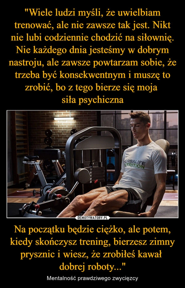 
    "Wiele ludzi myśli, że uwielbiam trenować, ale nie zawsze tak jest. Nikt nie lubi codziennie chodzić na siłownię. Nie każdego dnia jesteśmy w dobrym nastroju, ale zawsze powtarzam sobie, że trzeba być konsekwentnym i muszę to zrobić, bo z tego bierze się moja 
siła psychiczna Na początku będzie ciężko, ale potem, kiedy skończysz trening, bierzesz zimny prysznic i wiesz, że zrobiłeś kawał 
dobrej roboty..."