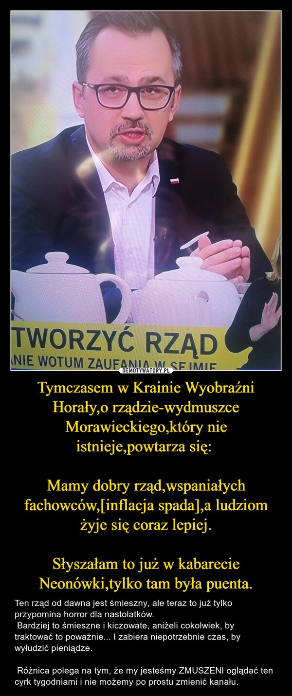 
    Tymczasem w Krainie Wyobraźni Horały,o rządzie-wydmuszce Morawieckiego,który nie istnieje,powtarza się: 

Mamy dobry rząd,wspaniałych fachowców,[inflacja spada],a ludziom żyje się coraz lepiej.

Słyszałam to już w kabarecie Neonówki,tylko tam była puenta.