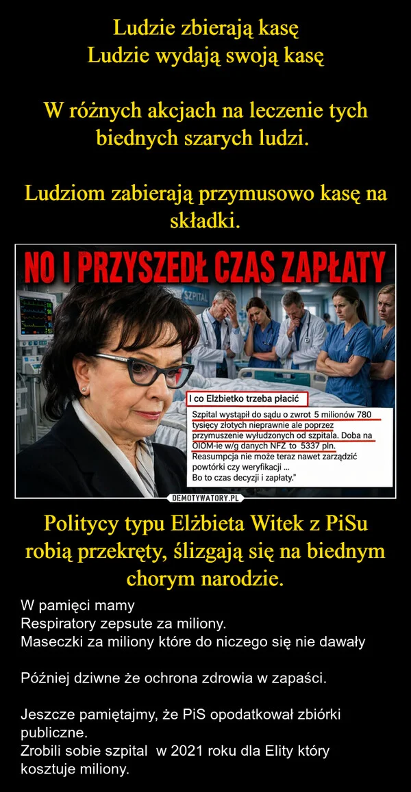 
    Ludzie zbierają kasę Ludzie wydają swoją kasę W różnych akcjach na leczenie tych biednych szarych ludzi. Ludziom zabierają przymusowo kasę na składki. Politycy typu Elżbieta Witek z PiSu robią przekręty, ślizgają się na biednym chorym narodzie.