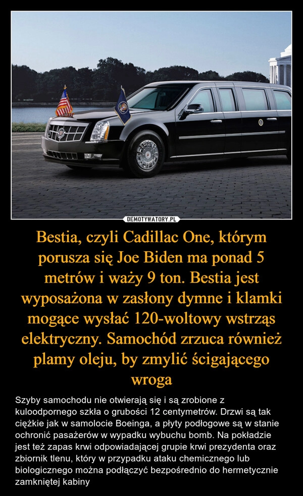 
    Bestia, czyli Cadillac One, którym porusza się Joe Biden ma ponad 5 metrów i waży 9 ton. Bestia jest wyposażona w zasłony dymne i klamki mogące wysłać 120-woltowy wstrząs elektryczny. Samochód zrzuca również plamy oleju, by zmylić ścigającego wroga