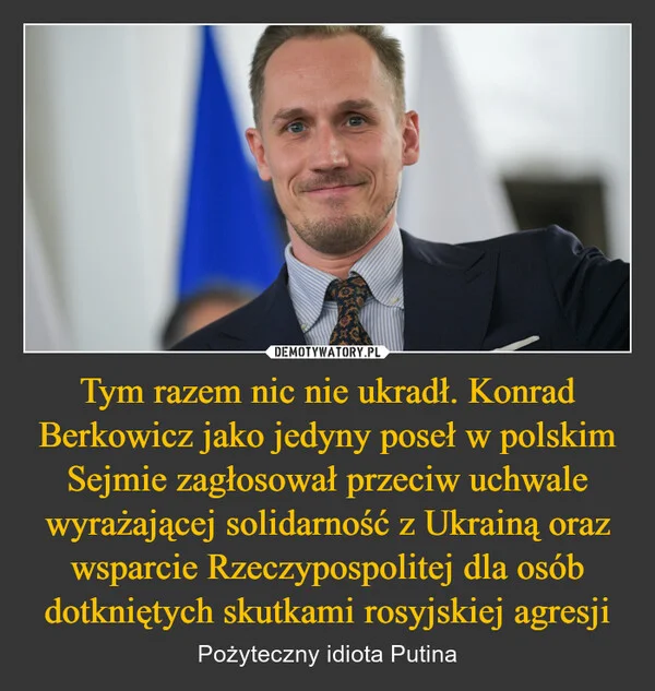 
    Tym razem nic nie ukradł. Konrad Berkowicz jako jedyny poseł w polskim Sejmie zagłosował przeciw uchwale wyrażającej solidarność z Ukrainą oraz wsparcie Rzeczypospolitej dla osób dotkniętych skutkami rosyjskiej agresji