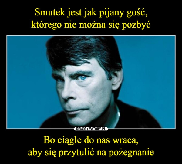 
    Smutek jest jak pijany gość,
którego nie można się pozbyć Bo ciągle do nas wraca,
aby się przytulić na pożegnanie