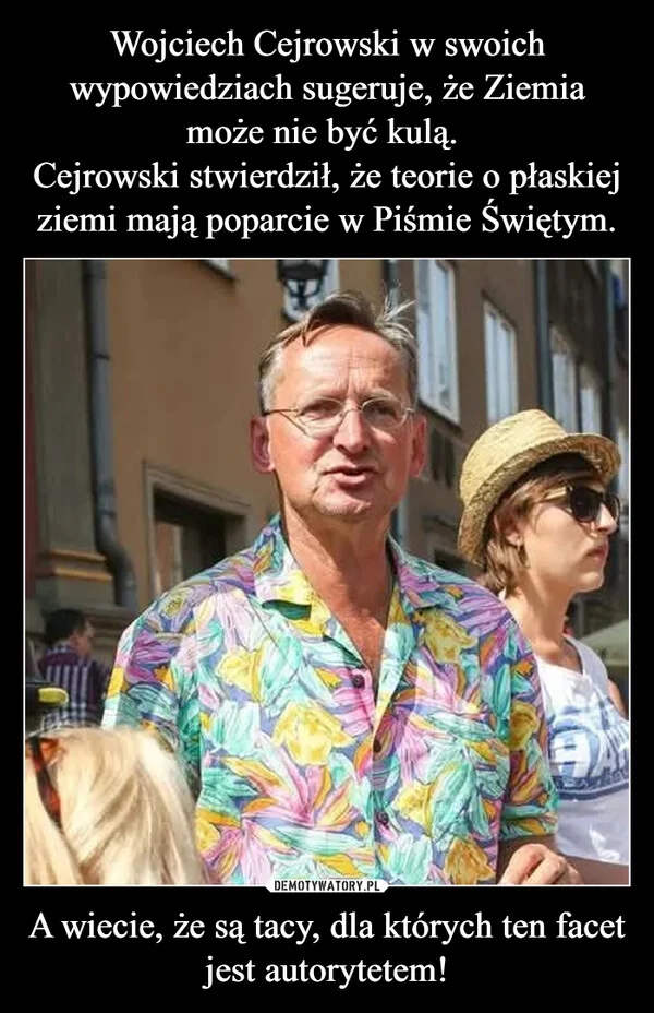 
    Wojciech Cejrowski w swoich wypowiedziach sugeruje, że Ziemia może nie być kulą. Cejrowski stwierdził, że teorie o płaskiej ziemi mają poparcie w Piśmie Świętym. A wiecie, że są tacy, dla których ten facet jest autorytetem!