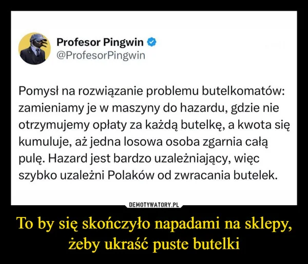 
    To by się skończyło napadami na sklepy, żeby ukraść puste butelki