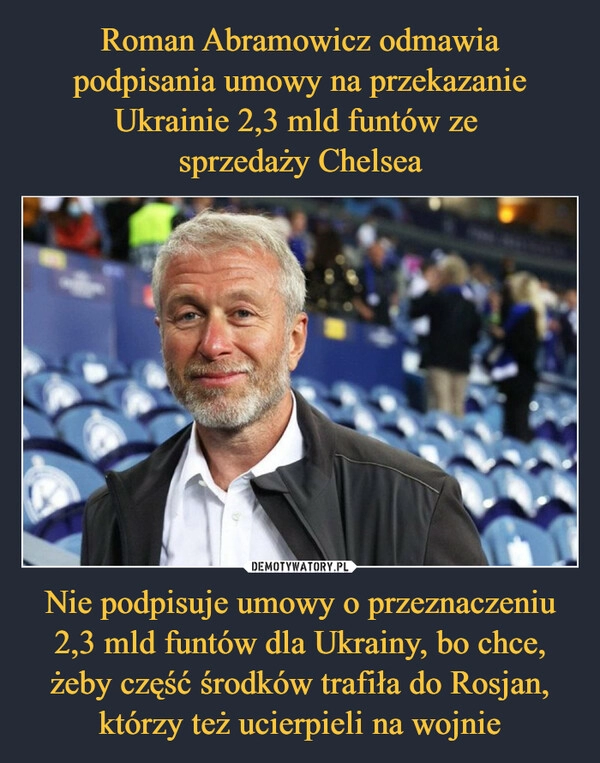 
    Roman Abramowicz odmawia podpisania umowy na przekazanie Ukrainie 2,3 mld funtów ze 
sprzedaży Chelsea Nie podpisuje umowy o przeznaczeniu 2,3 mld funtów dla Ukrainy, bo chce, żeby część środków trafiła do Rosjan, którzy też ucierpieli na wojnie