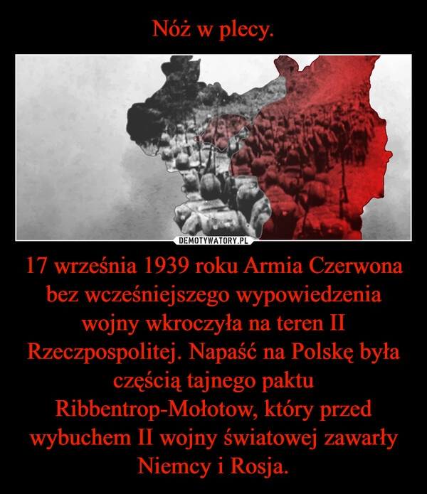 
    Nóż w plecy. 17 września 1939 roku Armia Czerwona bez wcześniejszego wypowiedzenia wojny wkroczyła na teren II Rzeczpospolitej. Napaść na Polskę była częścią tajnego paktu Ribbentrop-Mołotow, który przed wybuchem II wojny światowej zawarły Niemcy i Rosja.