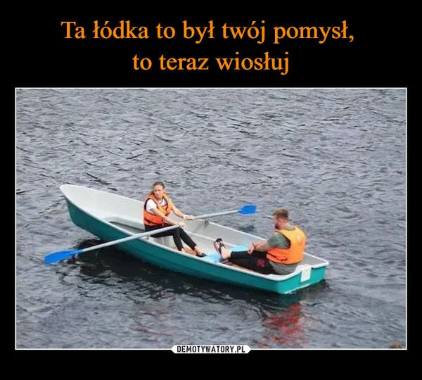 
    Ta łódka to był twój pomysł, to teraz wiosłuj