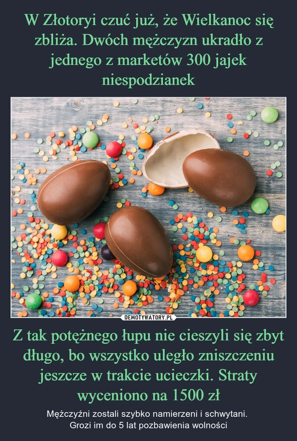 
    W Złotoryi czuć już, że Wielkanoc się zbliża. Dwóch mężczyzn ukradło z jednego z marketów 300 jajek niespodzianek Z tak potężnego łupu nie cieszyli się zbyt długo, bo wszystko uległo zniszczeniu jeszcze w trakcie ucieczki. Straty wyceniono na 1500 zł