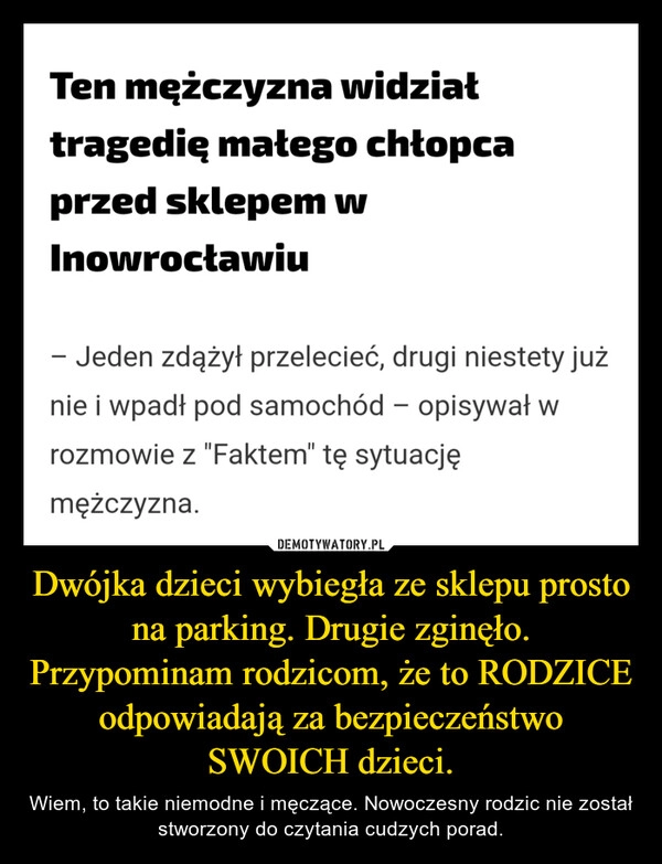 
    Dwójka dzieci wybiegła ze sklepu prosto  na parking. Drugie zginęło. Przypominam rodzicom, że to RODZICE odpowiadają za bezpieczeństwo SWOICH dzieci.