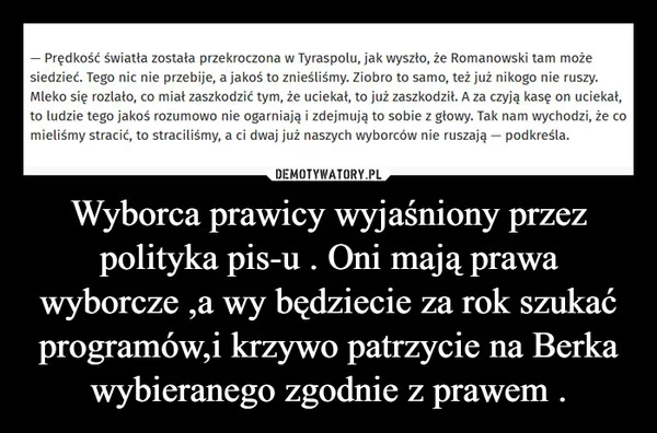
    Wyborca prawicy wyjaśniony przez polityka pis-u . Oni mają prawa wyborcze ,a wy będziecie za rok szukać programów,i krzywo patrzycie na Berka wybieranego zgodnie z prawem .