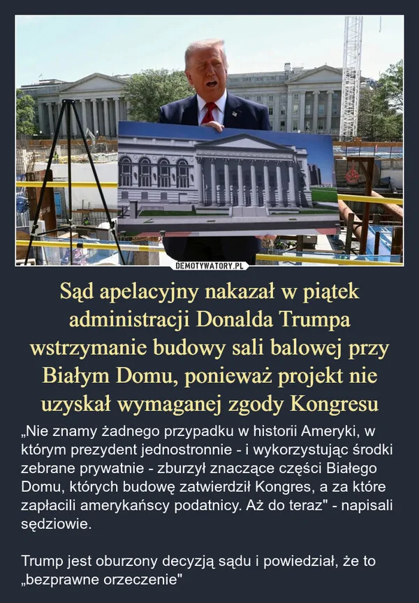 
    Sąd apelacyjny nakazał w piątek administracji Donalda Trumpa wstrzymanie budowy sali balowej przy Białym Domu, ponieważ projekt nie uzyskał wymaganej zgody Kongresu