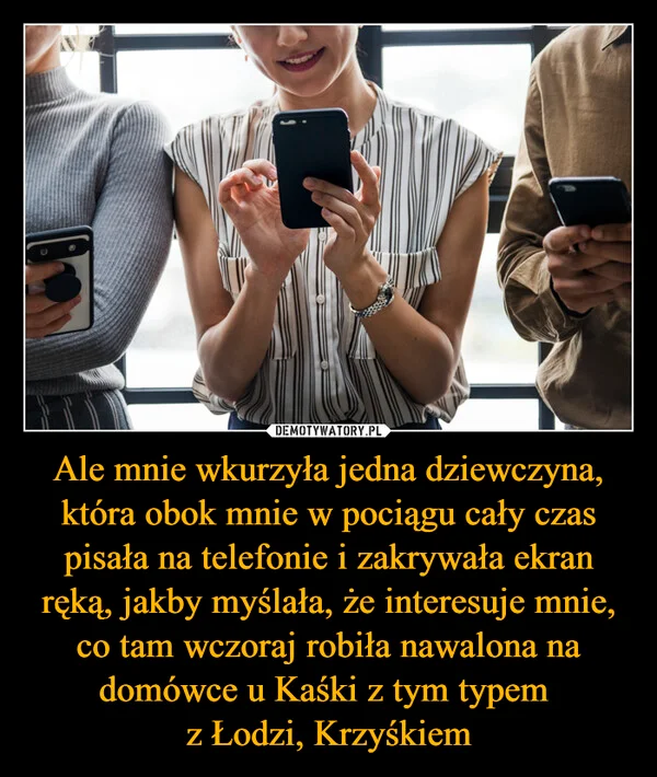 
    Ale mnie wkurzyła jedna dziewczyna, która obok mnie w pociągu cały czas pisała na telefonie i zakrywała ekran ręką, jakby myślała, że interesuje mnie, co tam wczoraj robiła nawalona na domówce u Kaśki z tym typem z Łodzi, Krzyśkiem
