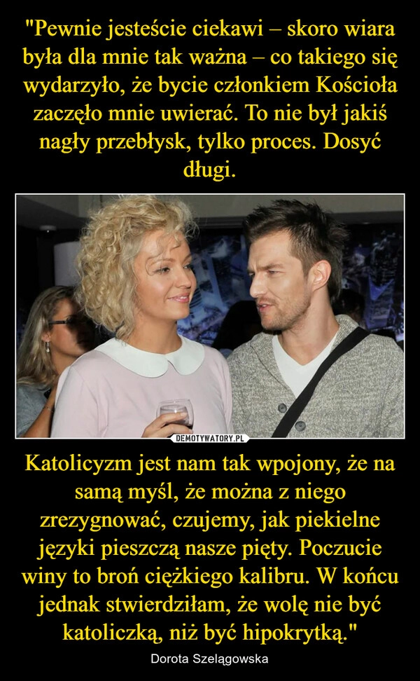 
    "Pewnie jesteście ciekawi – skoro wiara była dla mnie tak ważna – co takiego się wydarzyło, że bycie członkiem Kościoła zaczęło mnie uwierać. To nie był jakiś nagły przebłysk, tylko proces. Dosyć długi. Katolicyzm jest nam tak wpojony, że na samą myśl, że można z niego zrezygnować, czujemy, jak piekielne języki pieszczą nasze pięty. Poczucie winy to broń ciężkiego kalibru. W końcu jednak stwierdziłam, że wolę nie być katoliczką, niż być hipokrytką." 