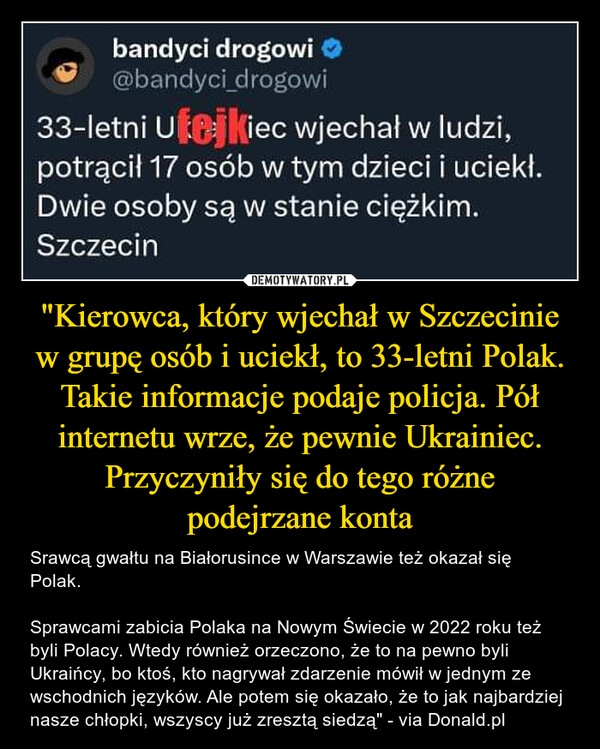 
    "Kierowca, który wjechał w Szczecinie w grupę osób i uciekł, to 33-letni Polak. Takie informacje podaje policja. Pół internetu wrze, że pewnie Ukrainiec. Przyczyniły się do tego różne
podejrzane konta