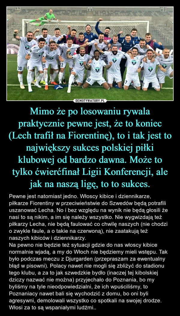 
    Mimo że po losowaniu rywala praktycznie pewne jest, że to koniec (Lech trafił na Fiorentinę), to i tak jest to największy sukces polskiej piłki klubowej od bardzo dawna. Może to tylko ćwierćfinał Ligii Konferencji, ale jak na naszą ligę, to to sukces.