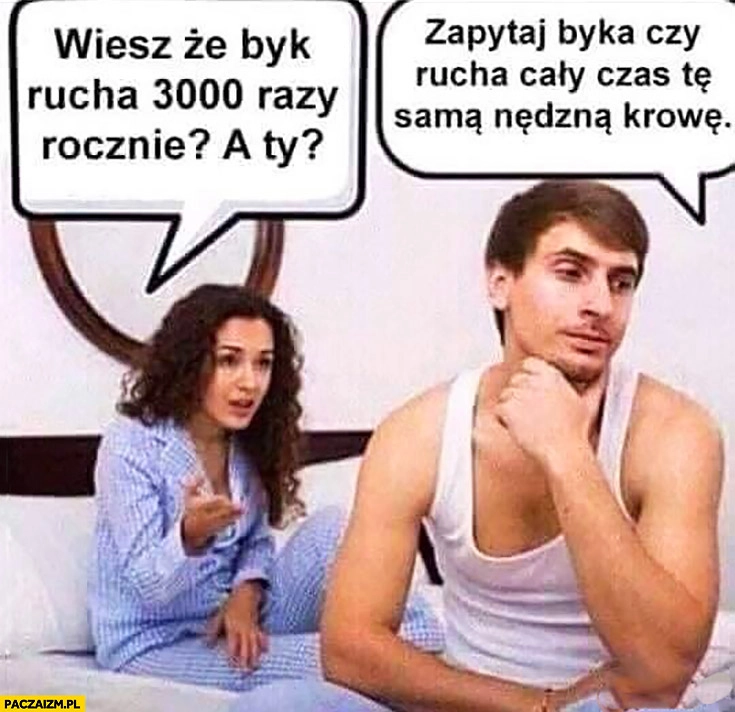 
    Wiesz, że byk rusza 3000 razy rocznie a Ty? Zapytaj byka czy rusza cały czas te samą nędzną krowę