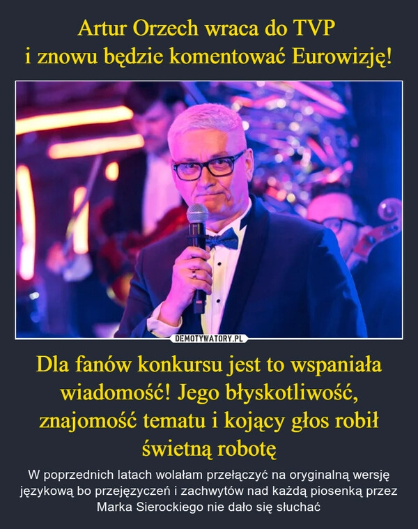 
    Artur Orzech wraca do TVP 
i znowu będzie komentować Eurowizję! Dla fanów konkursu jest to wspaniała wiadomość! Jego błyskotliwość, znajomość tematu i kojący głos robił świetną robotę