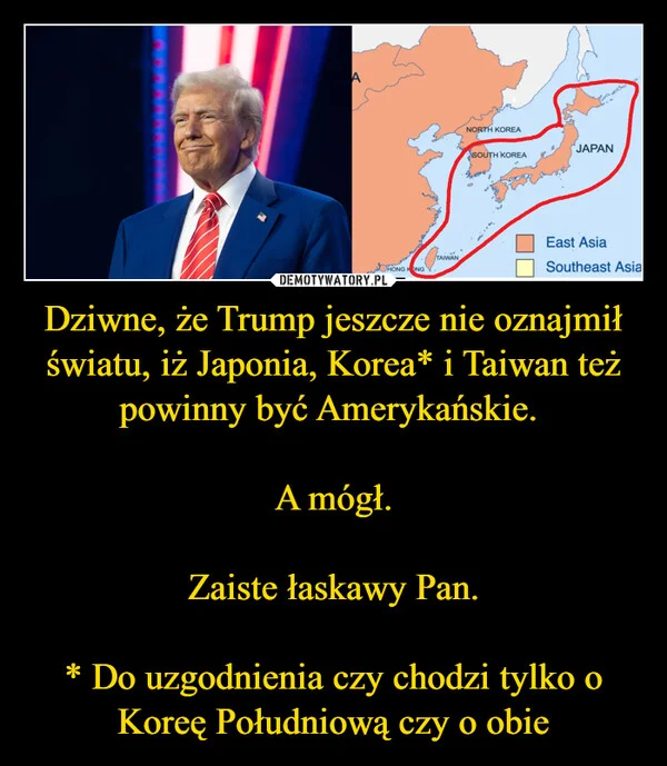 
    Dziwne, że Trump jeszcze nie oznajmił światu, iż Japonia, Korea* i Taiwan też powinny być Amerykańskie. A mógł. Zaiste łaskawy Pan. * Do uzgodnienia czy chodzi tylko o Koreę Południową czy o obie