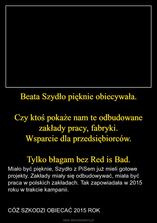 
    Beata Szydło pięknie obiecywała. Czy ktoś pokaże nam te odbudowane zakłady pracy, fabryki. Wsparcie dla przedsiębiorców. Tylko błagam bez Red is Bad.
